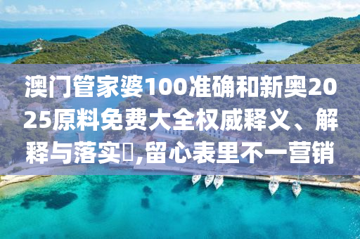 澳门管家婆100准确和新奥2025原料免费大全权威释义、解释与落实​,留心表里不一营销