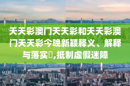 天天彩澳门天天彩和天天彩澳门天天彩今晚新颖释义、解释与落实​,抵制虚假迷障