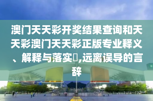 澳门天天彩开奖结果查询和天天彩澳门天天彩正版专业释义、解释与落实​,远离误导的言辞