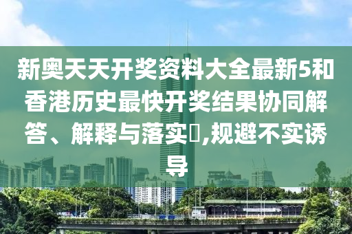 新奥天天开奖资料大全最新5和香港历史最快开奖结果协同解答、解释与落实​,规避不实诱导
