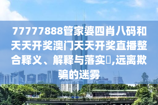 77777888管家婆四肖八码和天天开奖澳门天天开奖直播整合释义、解释与落实​,远离欺骗的迷雾
