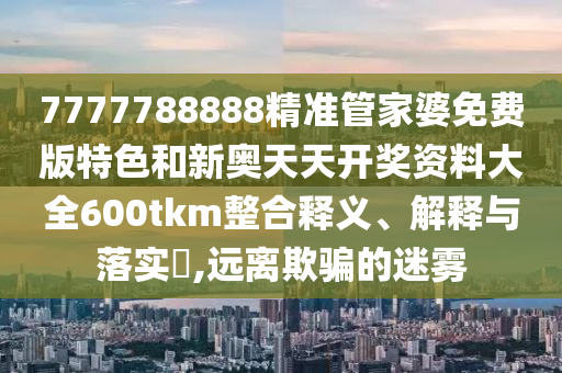 7777788888精准管家婆免费版特色和新奥天天开奖资料大全600tkm整合释义、解释与落实​,远离欺骗的迷雾