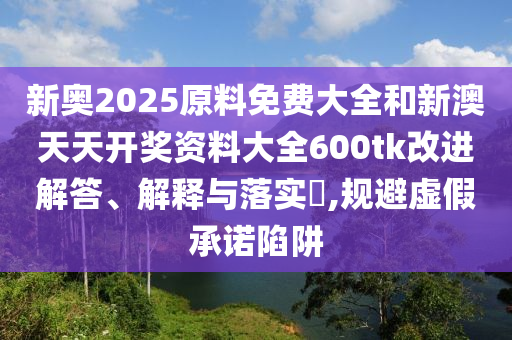 新奥2025原料免费大全和新澳天天开奖资料大全600tk改进解答、解释与落实​,规避虚假承诺陷阱