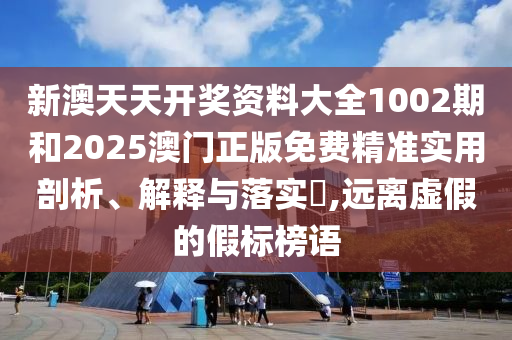 新澳天天开奖资料大全1002期和2025澳门正版免费精准实用剖析、解释与落实​,远离虚假的假标榜语