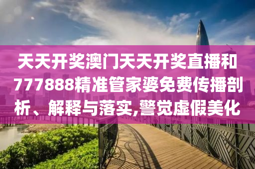 天天开奖澳门天天开奖直播和777888精准管家婆免费传播剖析、解释与落实,警觉虚假美化