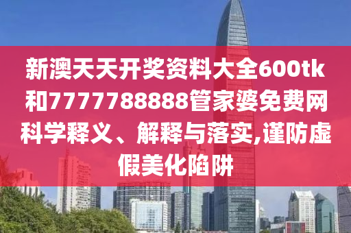 新澳天天开奖资料大全600tk和7777788888管家婆免费网科学释义、解释与落实,谨防虚假美化陷阱