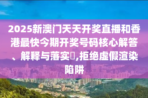 2025新澳门天天开奖直播和香港最快今期开奖号码核心解答、解释与落实​,拒绝虚假渲染陷阱