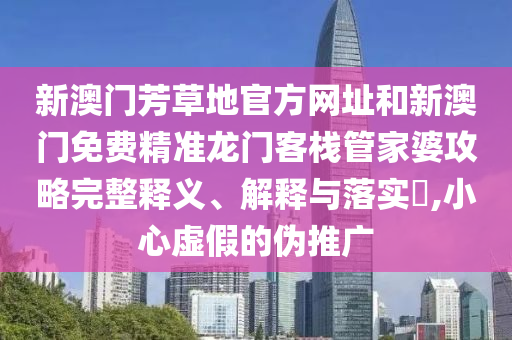 新澳门芳草地官方网址和新澳门免费精准龙门客栈管家婆攻略完整释义、解释与落实​,小心虚假的伪推广