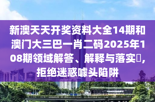 新澳天天开奖资料大全14期和澳门大三巴一肖二码2025年108期领域解答、解释与落实​,拒绝迷惑噱头陷阱