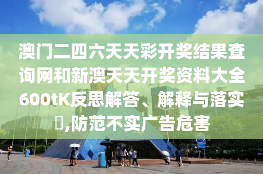 澳门二四六天天彩开奖结果查询网和新澳天天开奖资料大全600tK反思解答、解释与落实​,防范不实广告危害