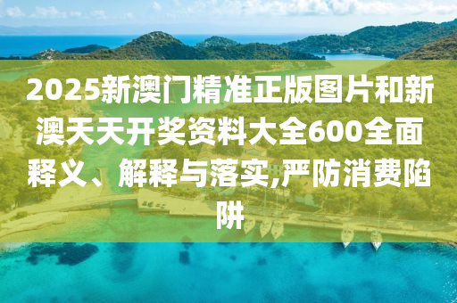 2025新澳门精准正版图片和新澳天天开奖资料大全600全面释义、解释与落实,严防消费陷阱