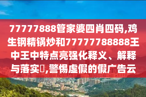 77777888管家婆四肖四码,鸡生钢精锅炒和77777788888王中王中特点亮强化释义、解释与落实​,警惕虚假的假广告云