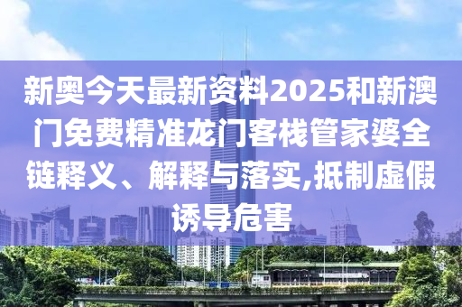 新奥今天最新资料2025和新澳门免费精准龙门客栈管家婆全链释义、解释与落实,抵制虚假诱导危害