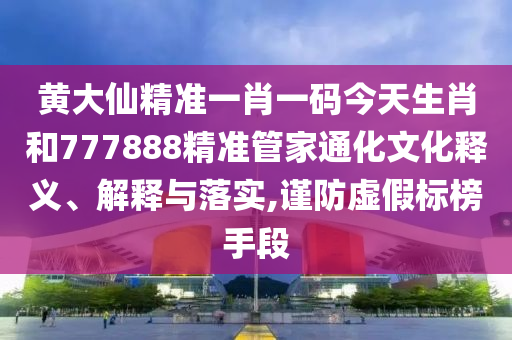 黄大仙精准一肖一码今天生肖和777888精准管家通化文化释义、解释与落实,谨防虚假标榜手段