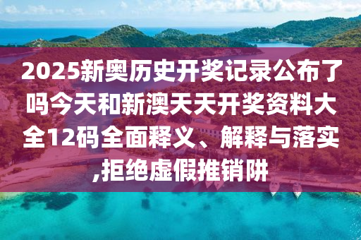 2025新奥历史开奖记录公布了吗今天和新澳天天开奖资料大全12码全面释义、解释与落实,拒绝虚假推销阱