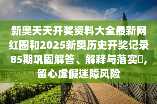 新奥天天开奖资料大全最新网红圈和2025新奥历史开奖记录85期巩固解答、解释与落实​,留心虚假迷障风险