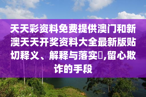 天天彩资料免费提供澳门和新澳天天开奖资料大全最新版贴切释义、解释与落实​,留心欺诈的手段