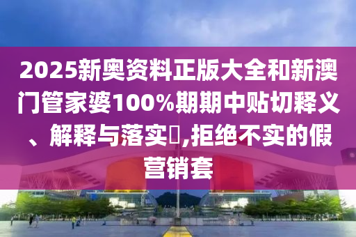 2025新奥资料正版大全和新澳门管家婆100%期期中贴切释义、解释与落实​,拒绝不实的假营销套