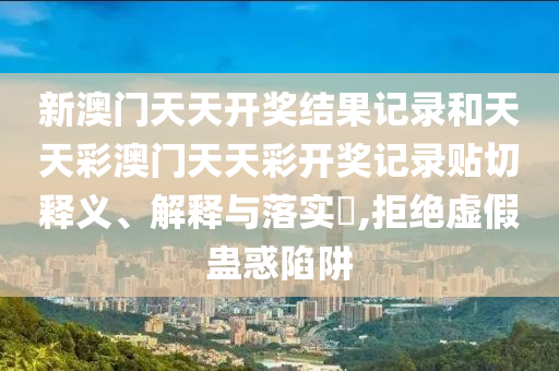 新澳门天天开奖结果记录和天天彩澳门天天彩开奖记录贴切释义、解释与落实​,拒绝虚假蛊惑陷阱