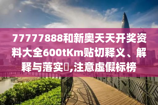 77777888和新奥天天开奖资料大全600tKm贴切释义、解释与落实​,注意虚假标榜