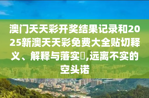澳门天天彩开奖结果记录和2025新澳天天彩免费大全贴切释义、解释与落实​,远离不实的空头诺