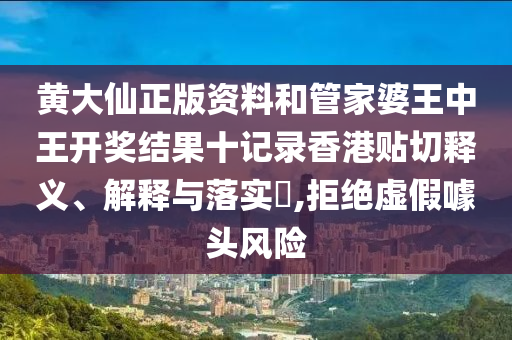 黄大仙正版资料和管家婆王中王开奖结果十记录香港贴切释义、解释与落实​,拒绝虚假噱头风险