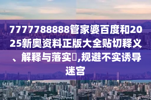 7777788888管家婆百度和2025新奥资料正版大全贴切释义、解释与落实​,规避不实诱导迷宫