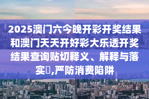 2025澳门六今晚开彩开奖结果和澳门天天开好彩大乐透开奖结果查询贴切释义、解释与落实​,严防消费陷阱