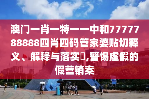 澳门一肖一特一一中和7777788888四肖四码管家婆贴切释义、解释与落实​,警惕虚假的假营销案