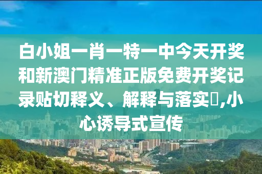 白小姐一肖一特一中今天开奖和新澳门精准正版免费开奖记录贴切释义、解释与落实​,小心诱导式宣传