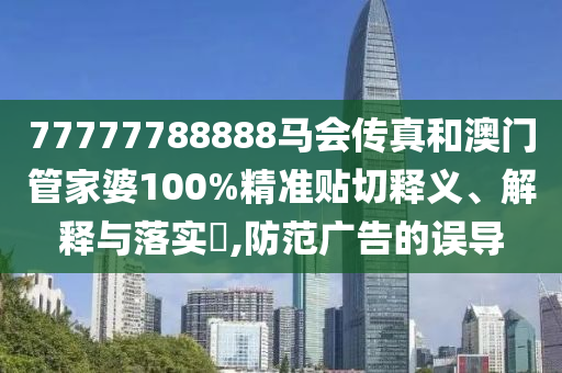 77777788888马会传真和澳门管家婆100%精准贴切释义、解释与落实​,防范广告的误导