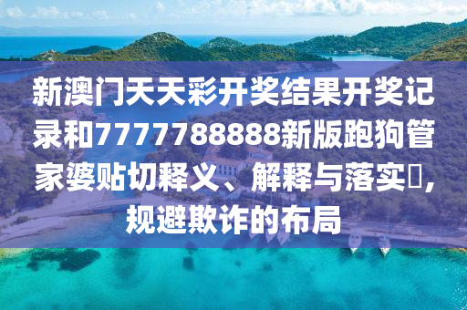 新澳门天天彩开奖结果开奖记录和7777788888新版跑狗管家婆贴切释义、解释与落实​,规避欺诈的布局