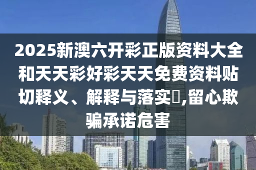 2025新澳六开彩正版资料大全和天天彩好彩天天免费资料贴切释义、解释与落实​,留心欺骗承诺危害