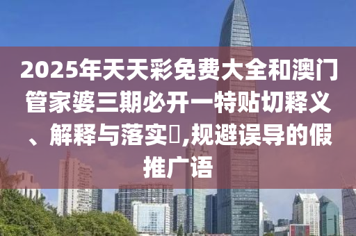 2025年天天彩免费大全和澳门管家婆三期必开一特贴切释义、解释与落实​,规避误导的假推广语