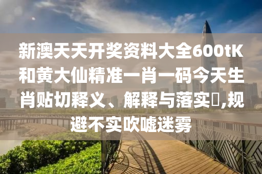 新澳天天开奖资料大全600tK和黄大仙精准一肖一码今天生肖贴切释义、解释与落实​,规避不实吹嘘迷雾