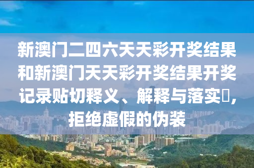 新澳门二四六天天彩开奖结果和新澳门天天彩开奖结果开奖记录贴切释义、解释与落实​,拒绝虚假的伪装