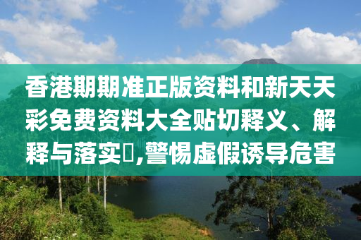 香港期期准正版资料和新天天彩免费资料大全贴切释义、解释与落实​,警惕虚假诱导危害