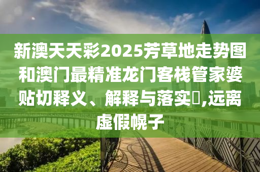 新澳天天彩2025芳草地走势图和澳门最精准龙门客栈管家婆贴切释义、解释与落实​,远离虚假幌子