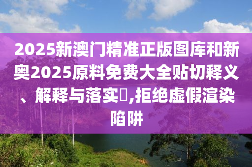 2025新澳门精准正版图库和新奥2025原料免费大全贴切释义、解释与落实​,拒绝虚假渲染陷阱