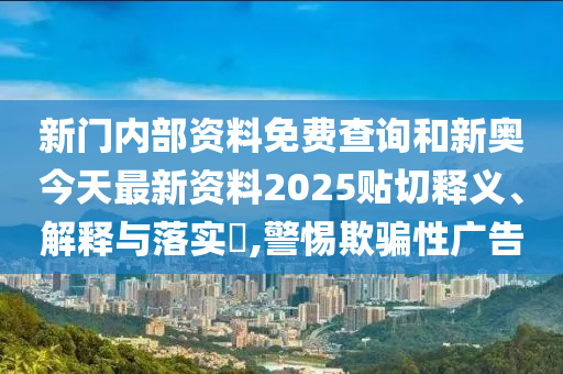 新门内部资料免费查询和新奥今天最新资料2025贴切释义、解释与落实​,警惕欺骗性广告