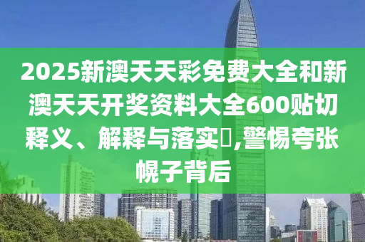2025新澳天天彩免费大全和新澳天天开奖资料大全600贴切释义、解释与落实​,警惕夸张幌子背后