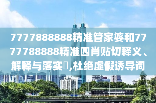 7777888888精准管家婆和7777788888精准四肖贴切释义、解释与落实​,杜绝虚假诱导词
