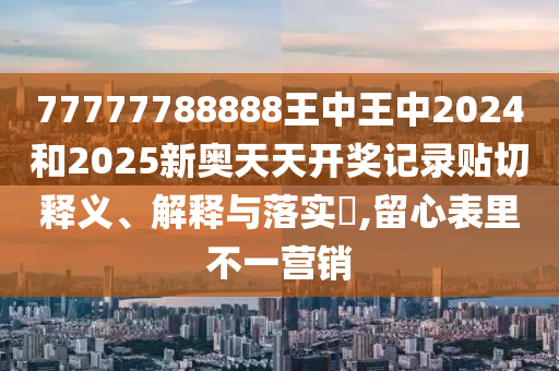 77777788888王中王中2024和2025新奥天天开奖记录贴切释义、解释与落实​,留心表里不一营销