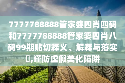 7777788888管家婆四肖四码和7777788888管家婆四肖八码99期贴切释义、解释与落实​,谨防虚假美化陷阱