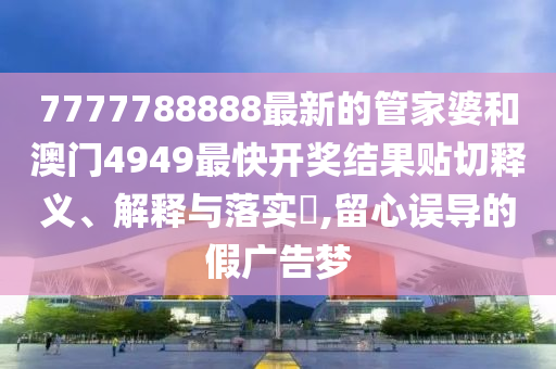 7777788888最新的管家婆和澳门4949最快开奖结果贴切释义、解释与落实​,留心误导的假广告梦
