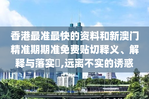 香港最准最快的资料和新澳门精准期期准免费贴切释义、解释与落实​,远离不实的诱惑