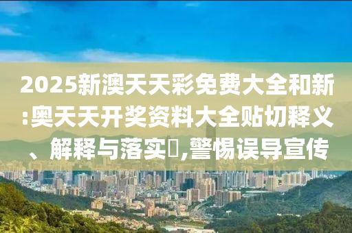 2025新澳天天彩免费大全和新:奥天天开奖资料大全贴切释义、解释与落实​,警惕误导宣传
