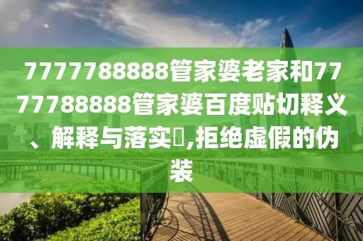 7777788888管家婆老家和7777788888管家婆百度贴切释义、解释与落实​,拒绝虚假的伪装