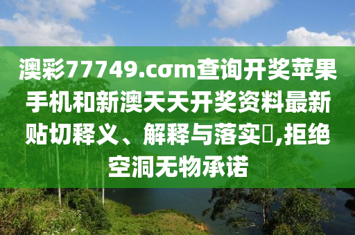 澳彩77749.cσm查询开奖苹果手机和新澳天天开奖资料最新贴切释义、解释与落实​,拒绝空洞无物承诺