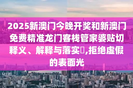 2025新澳门今晚开奖和新澳门免费精准龙门客栈管家婆贴切释义、解释与落实​,拒绝虚假的表面光